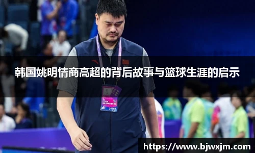 韩国姚明情商高超的背后故事与篮球生涯的启示