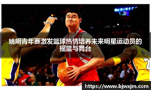 姚明青年赛激发篮球热情培养未来明星运动员的摇篮与舞台
