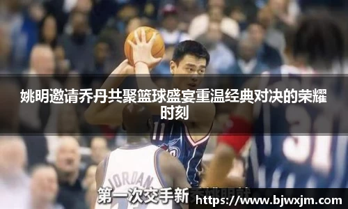姚明邀请乔丹共聚篮球盛宴重温经典对决的荣耀时刻