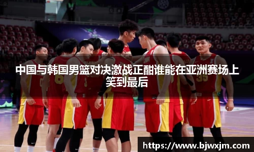 中国与韩国男篮对决激战正酣谁能在亚洲赛场上笑到最后