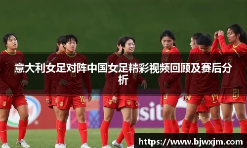 意大利女足对阵中国女足精彩视频回顾及赛后分析